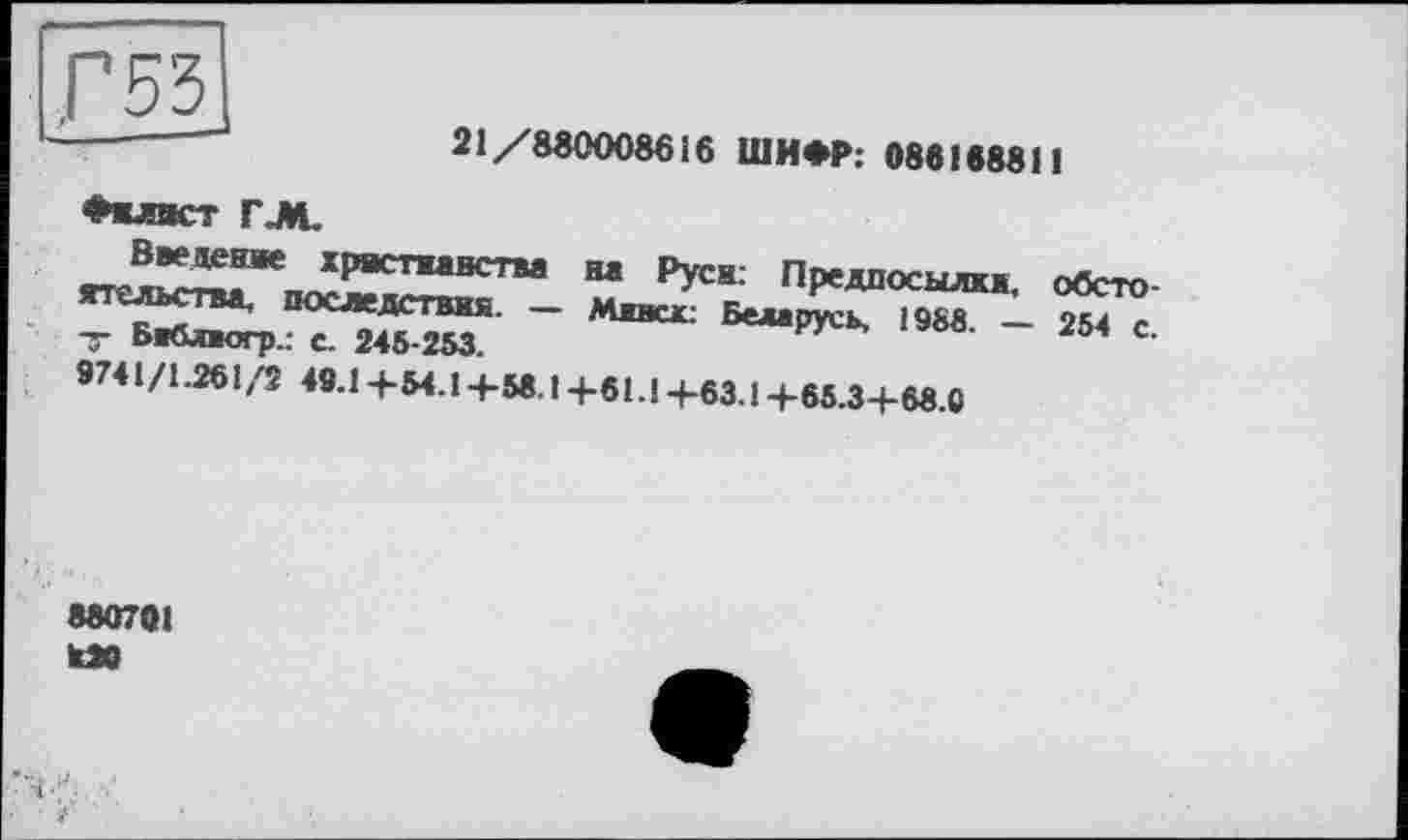 ﻿£53J
21/880008616 ШИФР: 086188811
♦«лист Г.М.
Введение христианства нтельства, последствия. __
-3- Бж&пюгр.; С. 245-253.
на Руси: Предпосылка, обсто Мивск: Беларусь, 1985. — 254 с.
9741/1.261/2 48.1 -f-54.14-58.14-61.1 +63.1 +65.3+68.0
880701 «0